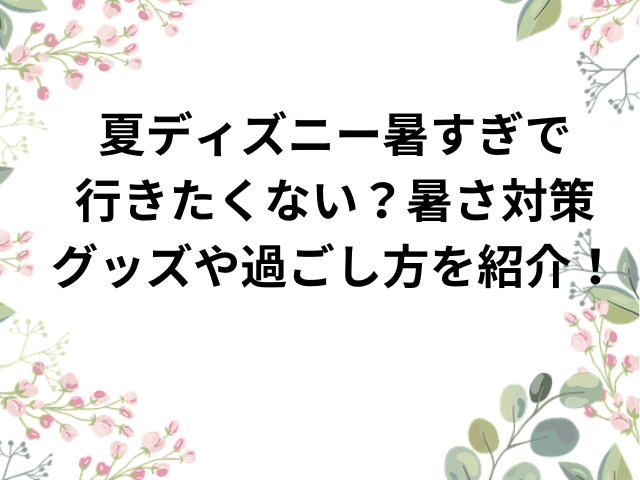 夏ディズニー暑すぎで行きたくない？暑さ対策グッズや過ごし方を紹介！